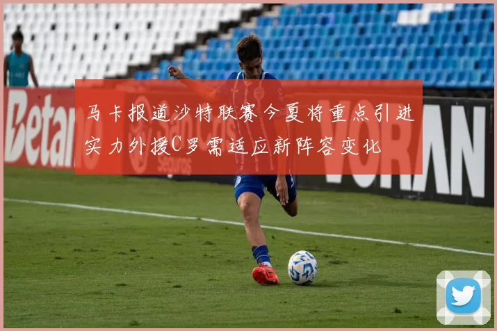 马卡报道沙特联赛今夏将重点引进实力外援C罗需适应新阵容变化