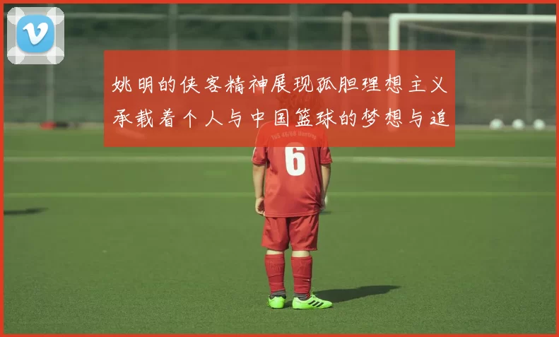姚明的侠客精神展现孤胆理想主义承载着个人与中国篮球的梦想与追求