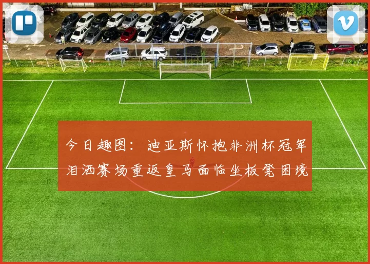 今日趣图：迪亚斯怀抱非洲杯冠军泪洒赛场重返皇马面临坐板凳困境