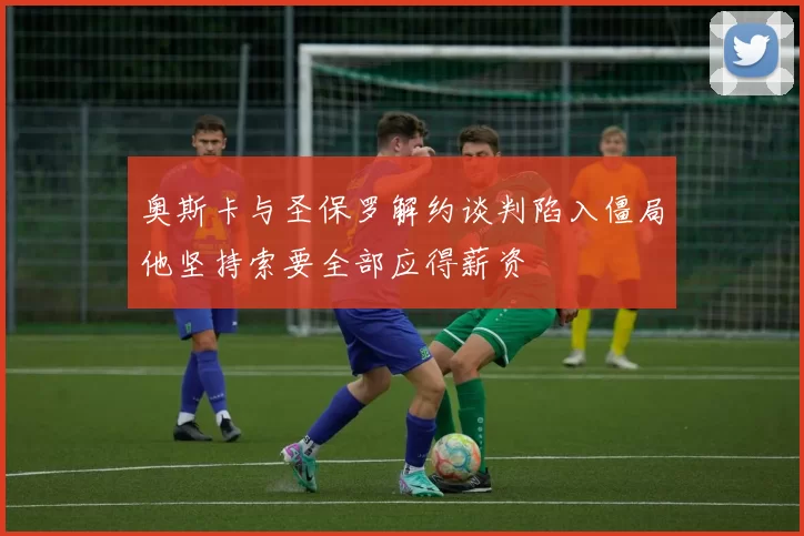 奥斯卡与圣保罗解约谈判陷入僵局他坚持索要全部应得薪资