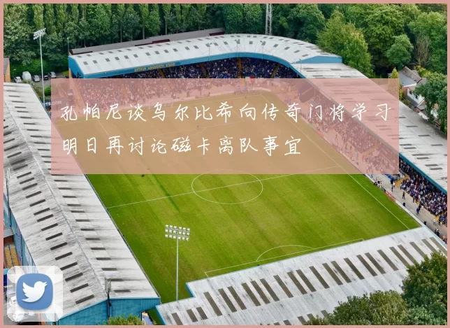 孔帕尼谈乌尔比希向传奇门将学习明日再讨论磁卡离队事宜