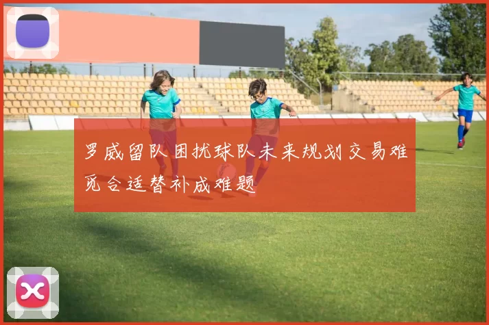 罗威留队困扰球队未来规划交易难觅合适替补成难题